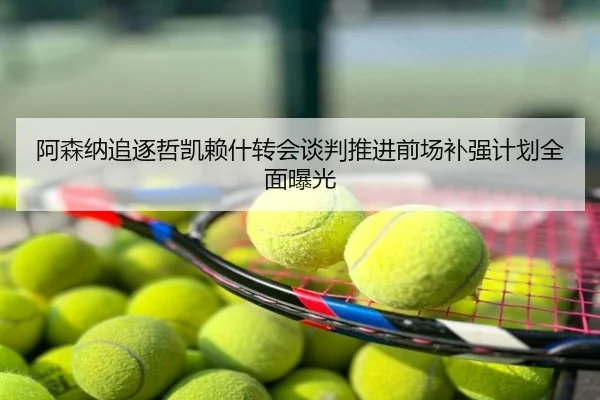 阿森纳追逐哲凯赖什转会谈判推进前场补强计划全面曝光