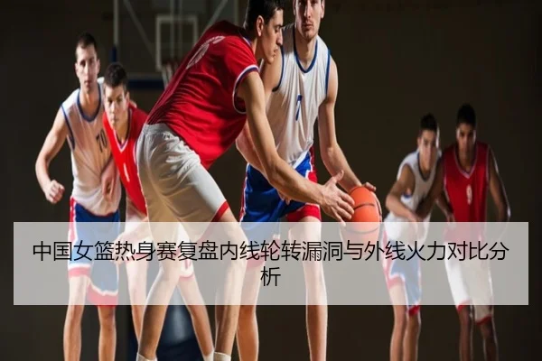 中国女篮热身赛复盘内线轮转漏洞与外线火力对比分析