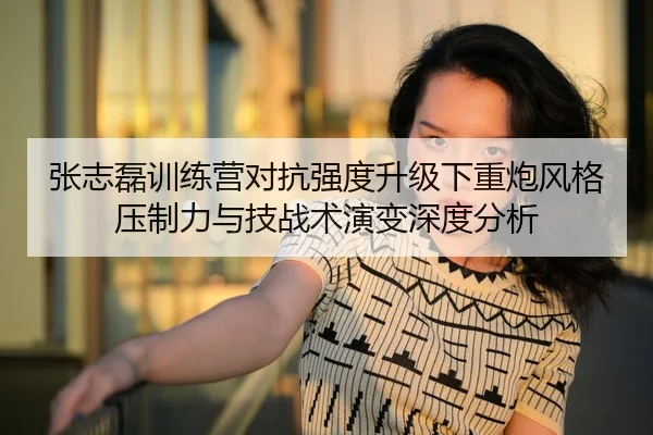 张志磊训练营对抗强度升级下重炮风格压制力与技战术演变深度分析
