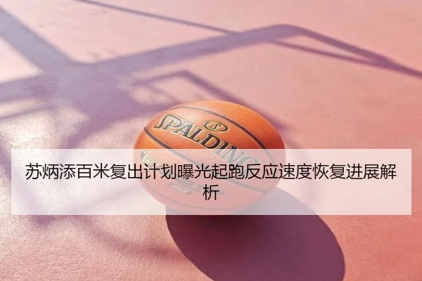 苏炳添百米复出计划曝光起跑反应速度恢复进展解析